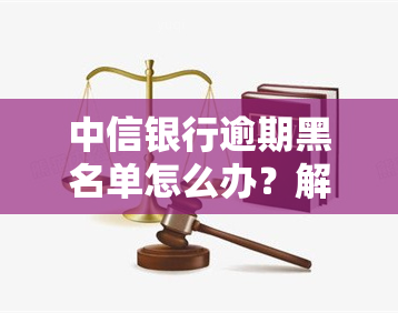 中信银行逾期黑名单怎么办？解决办法及影响解析