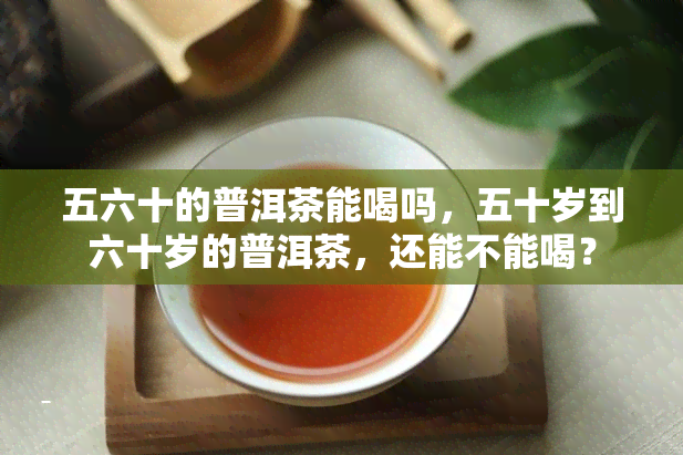 五六十的普洱茶能喝吗，五十岁到六十岁的普洱茶，还能不能喝？