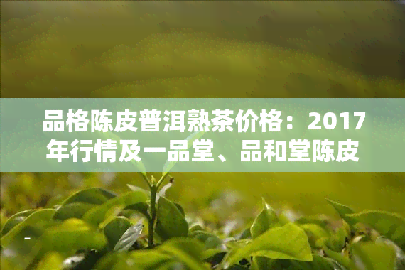 品格陈皮普洱熟茶价格：2017年行情及一品堂、品和堂陈皮价格对比