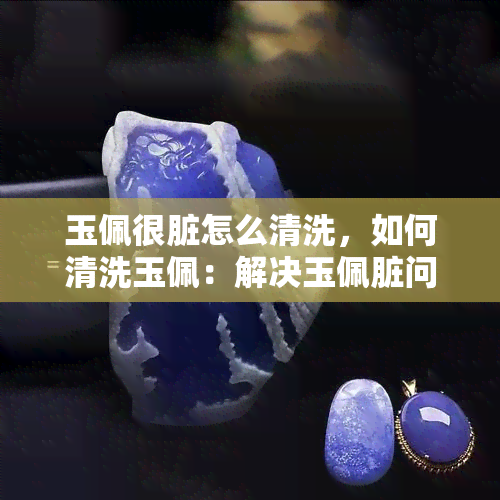 玉佩很脏怎么清洗，如何清洗玉佩：解决玉佩脏问题的有效方法