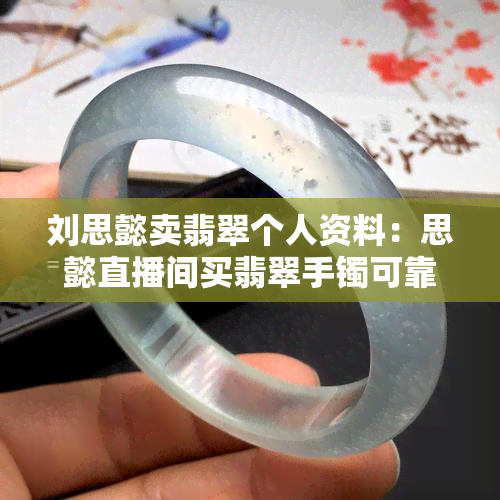 刘思懿卖翡翠个人资料：思懿直播间买翡翠手镯可靠吗？翡翠是真的吗？品质如何？