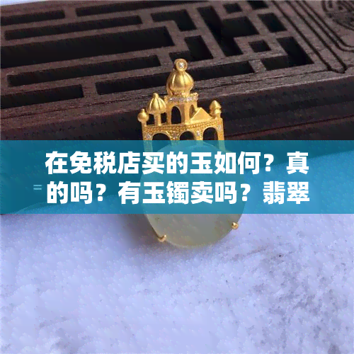 在免税店买的玉如何？真的吗？有玉镯卖吗？翡翠可以买吗？海南免税店的玉怎么样？买首饰就去免税店！