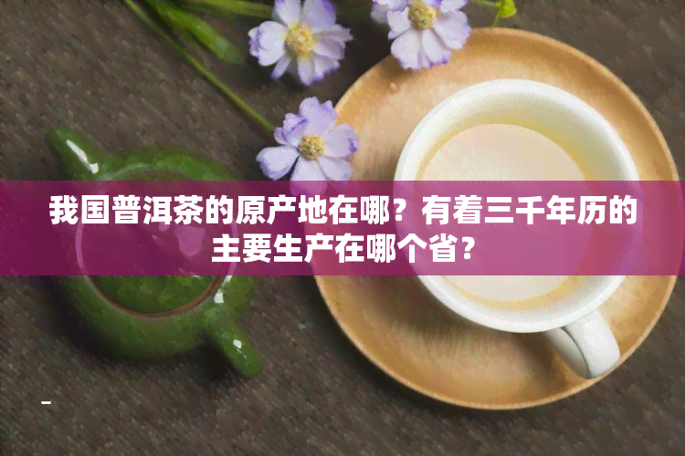 我国普洱茶的原产地在哪？有着三千年历的主要生产在哪个省？