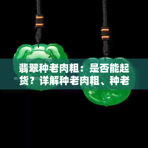 翡翠种老肉粗：是否能起货？详解种老肉粗、种老肉细、种老嫩的区别及优缺点，附上实际成品图片展示