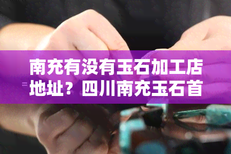 南充有没有玉石加工店地址？四川南充玉石首饰加工店及鉴定位置查询