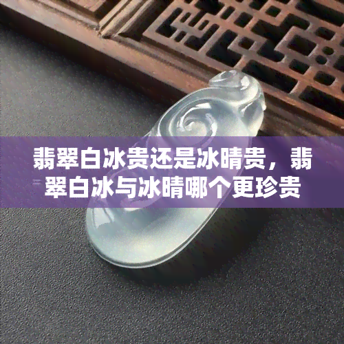 翡翠白冰贵还是冰晴贵，翡翠白冰与冰晴哪个更珍贵？一场名贵玉石的较量