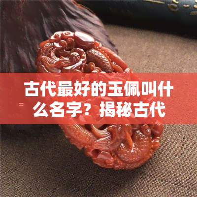 古代更好的玉佩叫什么名字？揭秘古代十大知名玉佩与更好玉的种类