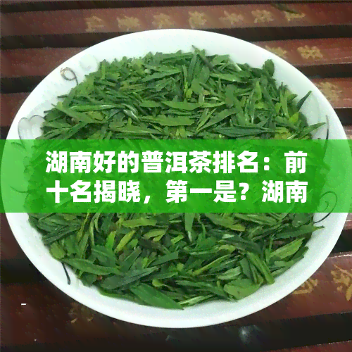 湖南好的普洱茶排名：前十名揭晓，之一是？湖南茶叶排行榜，普洱茶价格多少？