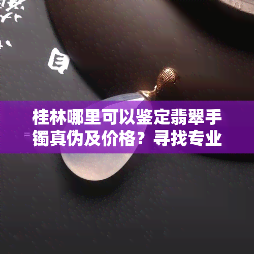 桂林哪里可以鉴定翡翠手镯真伪及价格？寻找专业鉴定机构！