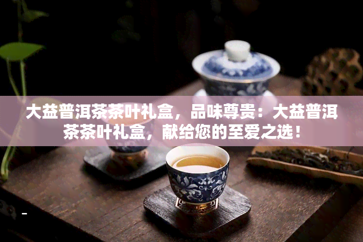 大益普洱茶茶叶礼盒，品味尊贵：大益普洱茶茶叶礼盒，献给您的至爱之选！