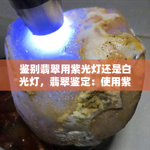 鉴别翡翠用紫光灯还是白光灯，翡翠鉴定：使用紫光灯还是白光灯更准确？