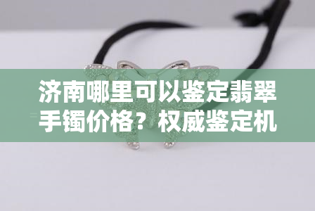 济南哪里可以鉴定翡翠手镯价格？权威鉴定机构及费用介绍