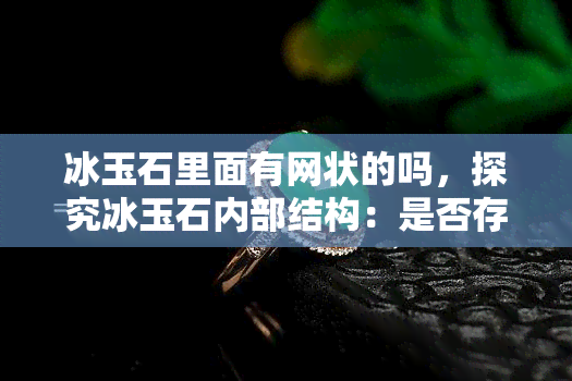 冰玉石里面有网状的吗，探究冰玉石内部结构：是否存在网状纹理？