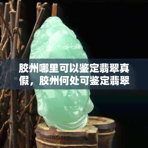 胶州哪里可以鉴定翡翠真假，胶州何处可鉴定翡翠真伪？