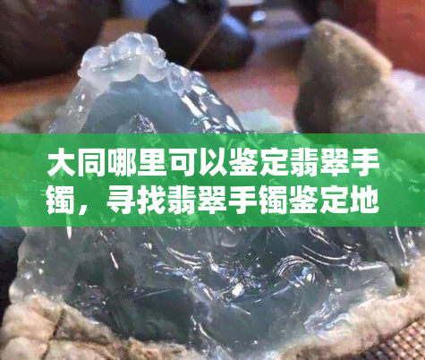 大同哪里可以鉴定翡翠手镯，寻找翡翠手镯鉴定地：大同哪里有可靠的鉴定机构？