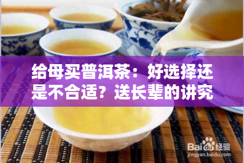 给母买普洱茶：好选择还是不合适？送长辈的讲究与建议