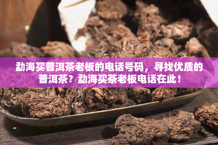 勐海买普洱茶老板的电话号码，寻找优质的普洱茶？勐海买茶老板电话在此！