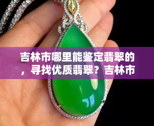 吉林市哪里能鉴定翡翠的，寻找优质翡翠？吉林市哪里可以进行专业鉴定？