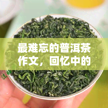 最难忘的普洱茶作文，回忆中的味道：我最难忘的普洱茶经历