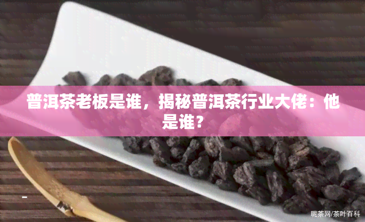 普洱茶老板是谁，揭秘普洱茶行业大佬：他是谁？