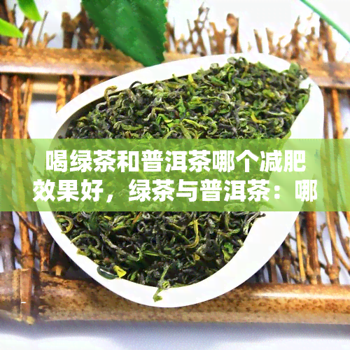 喝绿茶和普洱茶哪个减肥效果好，绿茶与普洱茶：哪种更能助你达成减肥目标？