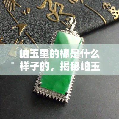 岫玉里的棉是什么样子的，揭秘岫玉中的棉：它们是如何形成的，以及外观特点是什么？