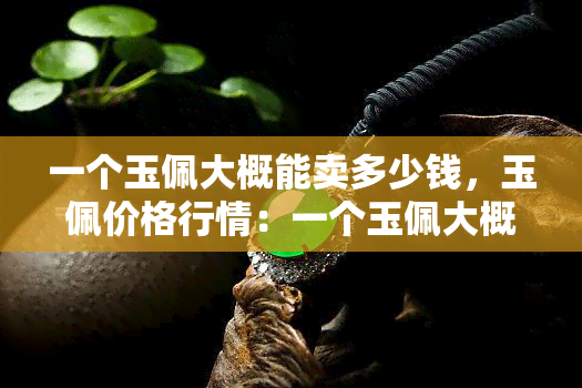 一个玉佩大概能卖多少钱，玉佩价格行情：一个玉佩大概能卖多少钱？