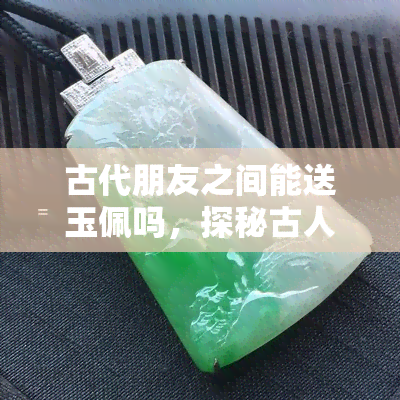 古代朋友之间能送玉佩吗，探秘古人的友谊：朋友间是否可以赠送玉佩？