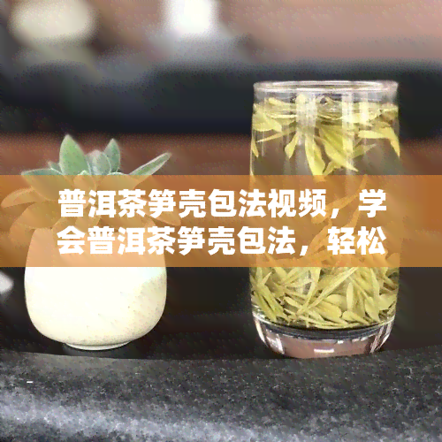 普洱茶笋壳包法视频，学会普洱茶笋壳包法，轻松泡出美味好茶！