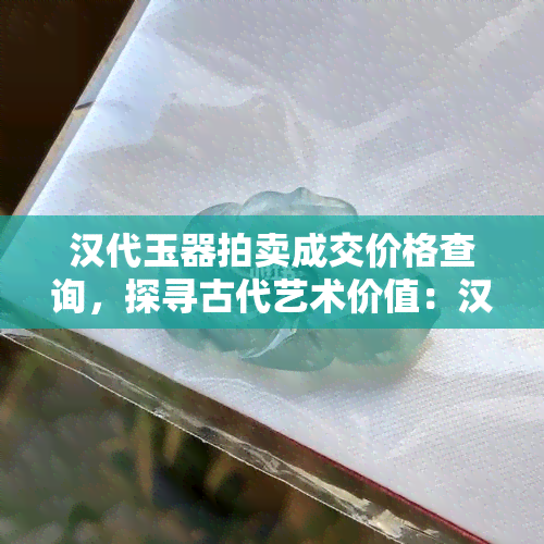 汉代玉器拍卖成交价格查询，探寻古代艺术价值：汉代玉器拍卖成交价格一览