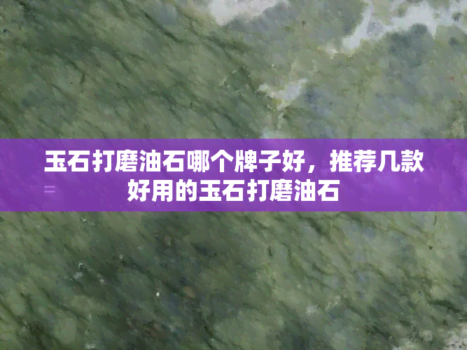 玉石打磨油石哪个牌子好，推荐几款好用的玉石打磨油石