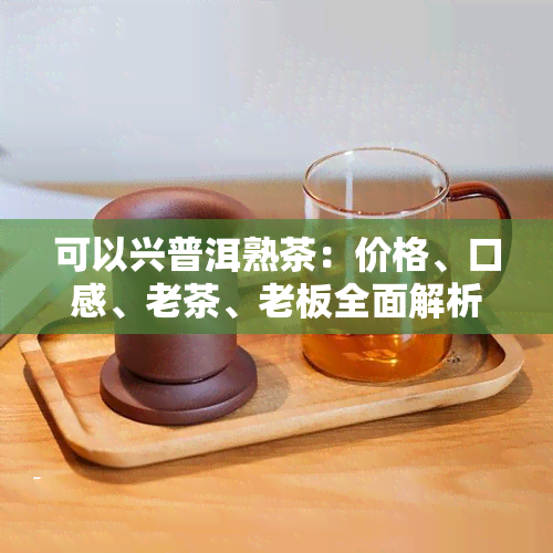 可以兴普洱熟茶：价格、口感、老茶、老板全面解析，是否可以直接或煮着喝？