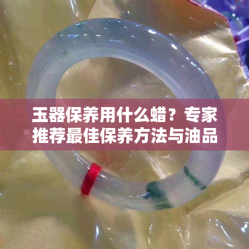 玉器保养用什么蜡？专家推荐更佳保养方法与油品选择