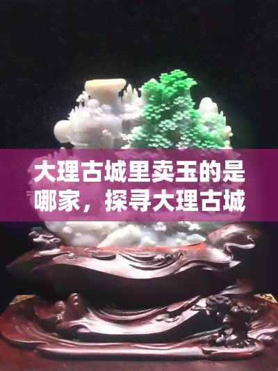 大理古城里卖玉的是哪家，探寻大理古城玉器店：哪家最值得购买？