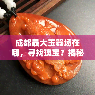 成都更大玉器场在哪，寻找瑰宝？揭秘成都更大的玉器场位置！