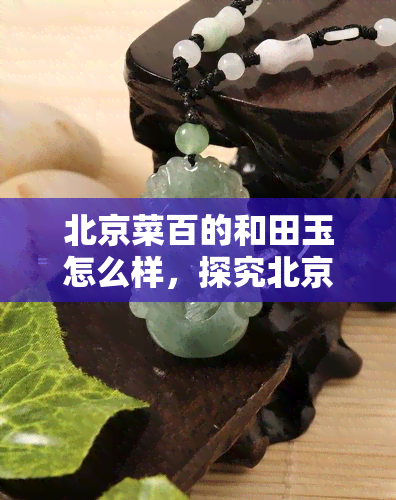 北京菜百的和田玉怎么样，探究北京菜百和田玉的质量与价值