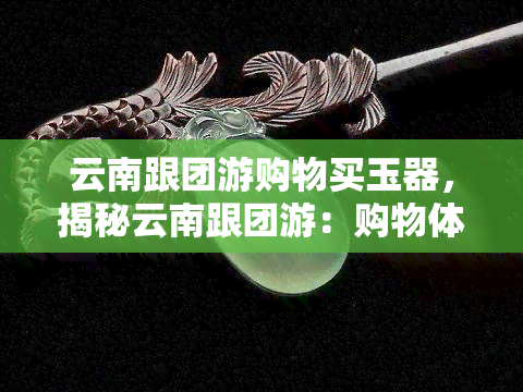 云南跟团游购物买玉器，揭秘云南跟团游：购物体验中的玉器选购攻略