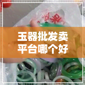 玉器批发卖平台哪个好-玉器批发卖平台哪个好一点