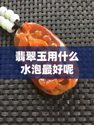 翡翠玉用什么水泡更好呢，揭秘翡翠玉更佳养护方法：哪种水质最适合泡？