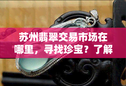 苏州翡翠交易市场在哪里，寻找珍宝？了解苏州翡翠交易市场的具 *** 置！