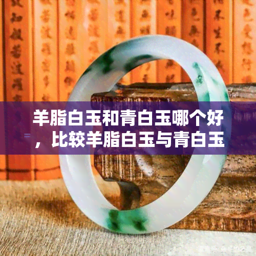 羊脂白玉和青白玉哪个好，比较羊脂白玉与青白玉：哪种更好？