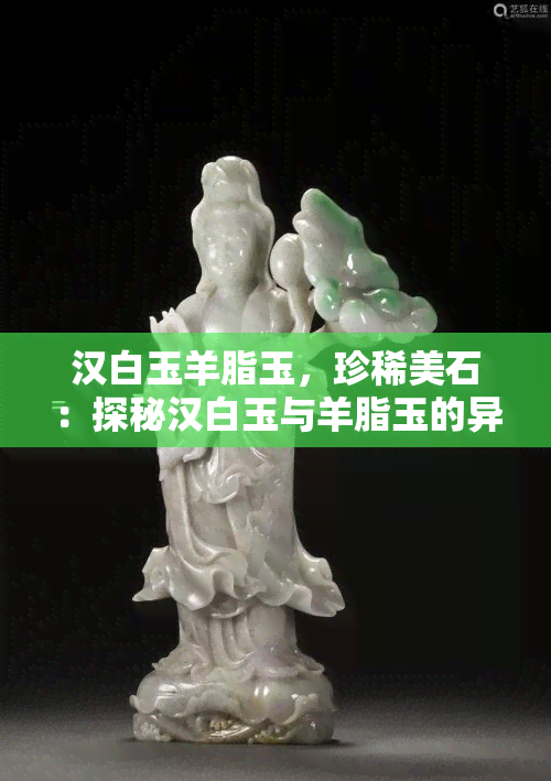 汉白玉羊脂玉，珍稀美石：探秘汉白玉与羊脂玉的异同与价值