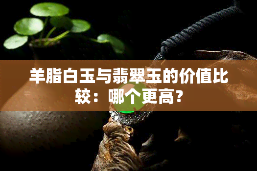 羊脂白玉与翡翠玉的价值比较：哪个更高？