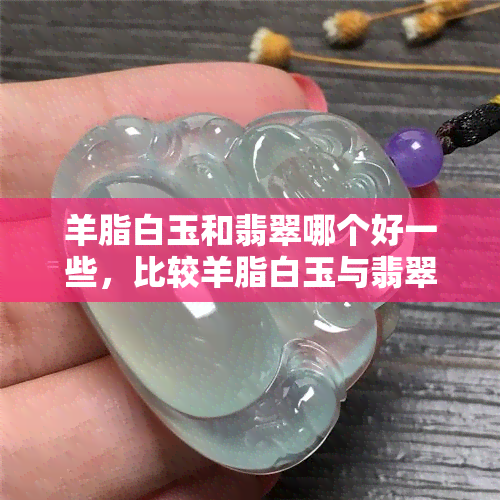 羊脂白玉和翡翠哪个好一些，比较羊脂白玉与翡翠：哪个更胜一筹？