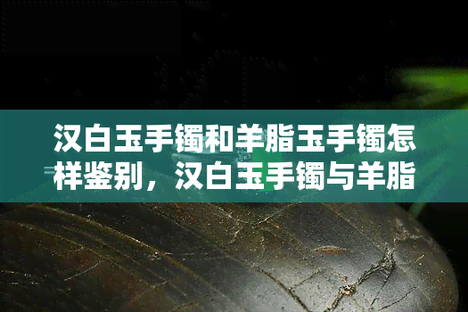 汉白玉手镯和羊脂玉手镯怎样鉴别，汉白玉手镯与羊脂玉手镯的鉴别方法