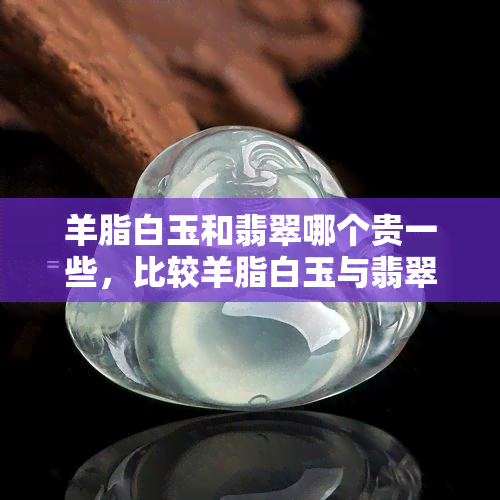 羊脂白玉和翡翠哪个贵一些，比较羊脂白玉与翡翠的价格：哪个更贵？