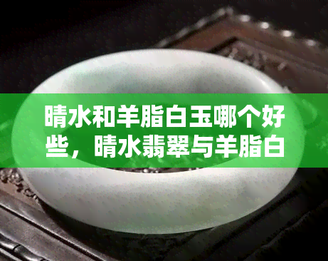 晴水和羊脂白玉哪个好些，晴水翡翠与羊脂白玉：一场视觉与触感的较量