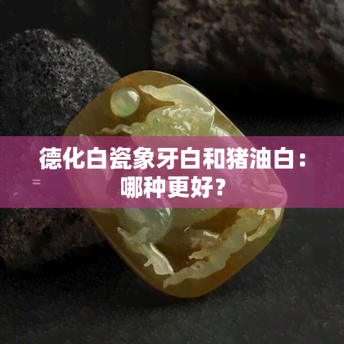 德化白瓷象牙白和猪油白：哪种更好？