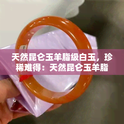 天然昆仑玉羊脂级白玉，珍稀难得：天然昆仑玉羊脂级白玉，尽显高贵与优雅