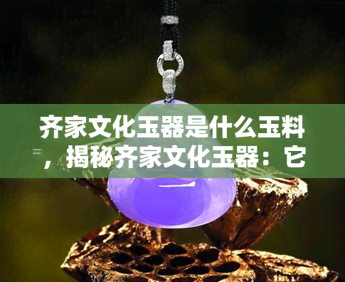 齐家文化玉器是什么玉料，揭秘齐家文化玉器：它们是由什么玉料制成的？